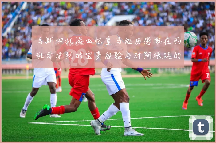 马斯坦托诺回忆皇马经历感慨在西班牙学到的宝贵经验与对阿根廷的思念