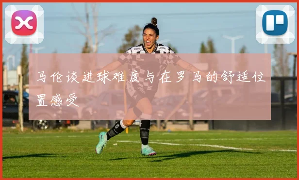 马伦谈进球难度与在罗马的舒适位置感受