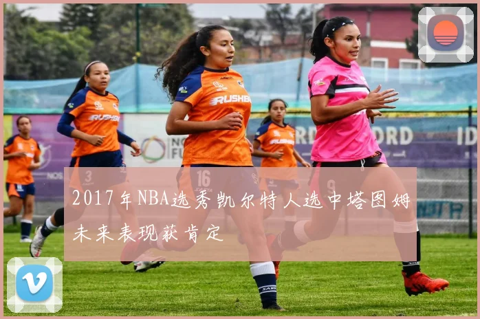 2017年NBA选秀凯尔特人选中塔图姆未来表现获肯定