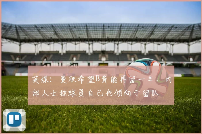 英媒：曼联希望B费能再留一年，内部人士称球员自己也倾向于留队