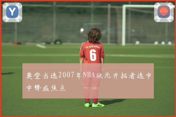 奥登当选2007年NBA状元开拓者选中中锋成焦点
