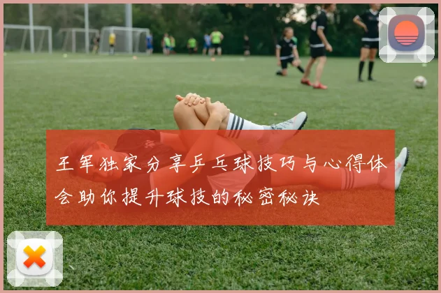 王军独家分享乒乓球技巧与心得体会助你提升球技的秘密秘诀